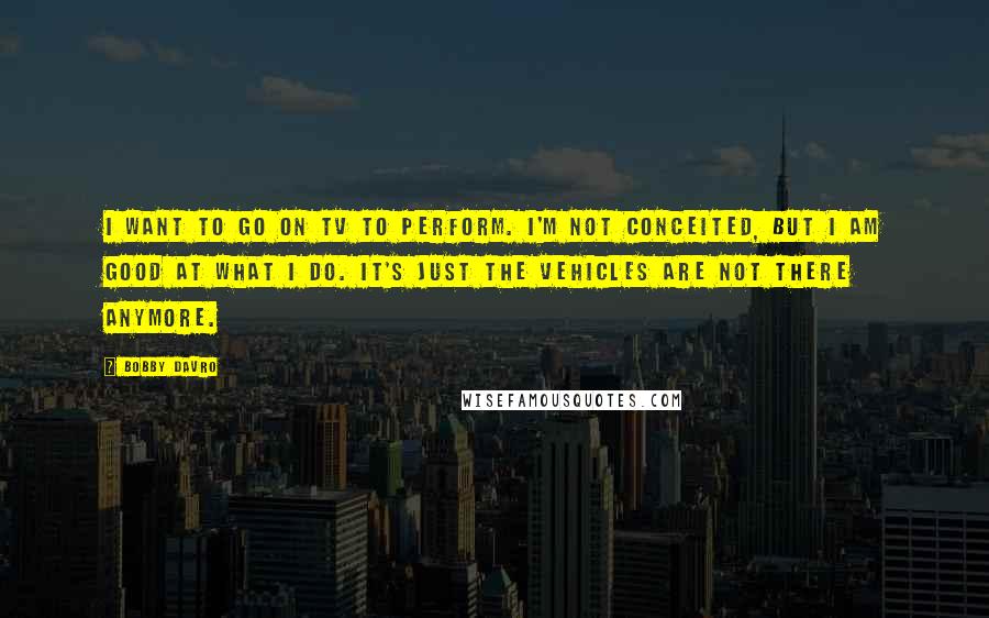 Bobby Davro Quotes: I want to go on TV to perform. I'm not conceited, but I am good at what I do. It's just the vehicles are not there anymore.