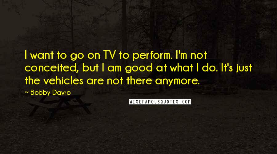 Bobby Davro Quotes: I want to go on TV to perform. I'm not conceited, but I am good at what I do. It's just the vehicles are not there anymore.