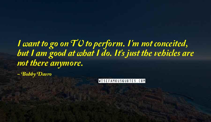 Bobby Davro Quotes: I want to go on TV to perform. I'm not conceited, but I am good at what I do. It's just the vehicles are not there anymore.