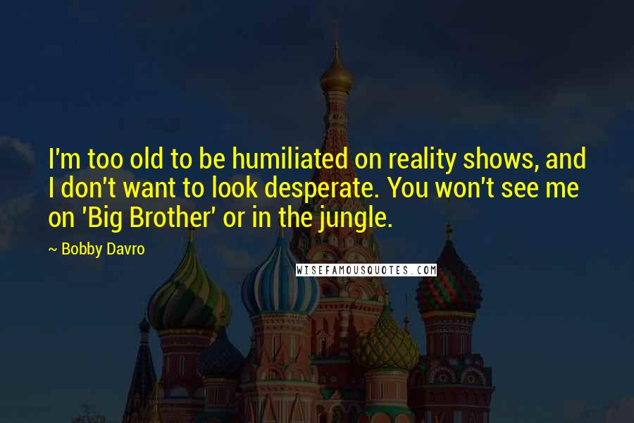 Bobby Davro Quotes: I'm too old to be humiliated on reality shows, and I don't want to look desperate. You won't see me on 'Big Brother' or in the jungle.