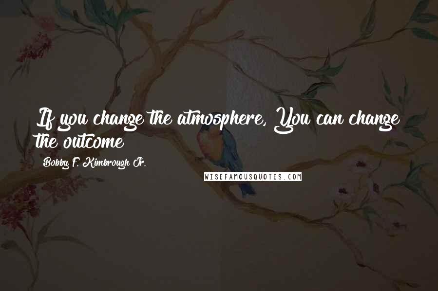 Bobby F. Kimbrough Jr. Quotes: If you change the atmosphere, You can change the outcome!