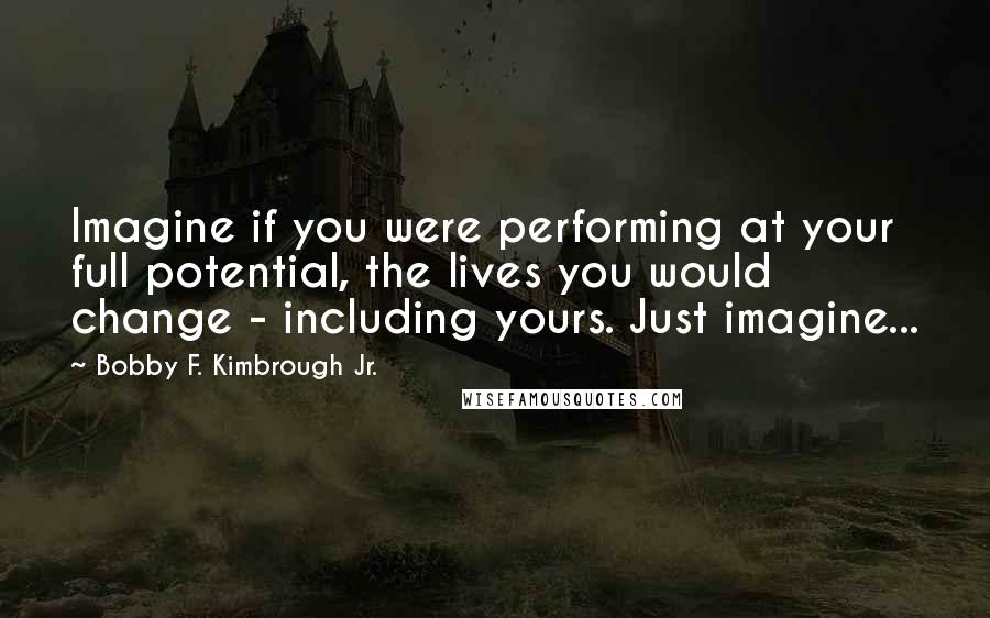 Bobby F. Kimbrough Jr. Quotes: Imagine if you were performing at your full potential, the lives you would change - including yours. Just imagine...