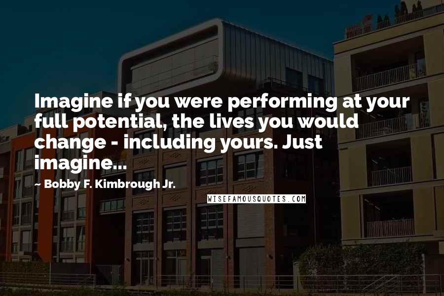 Bobby F. Kimbrough Jr. Quotes: Imagine if you were performing at your full potential, the lives you would change - including yours. Just imagine...