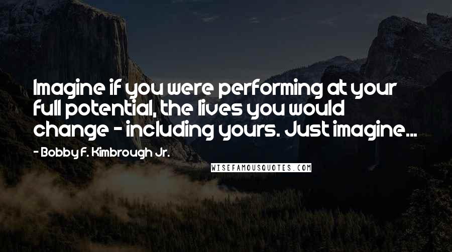 Bobby F. Kimbrough Jr. Quotes: Imagine if you were performing at your full potential, the lives you would change - including yours. Just imagine...