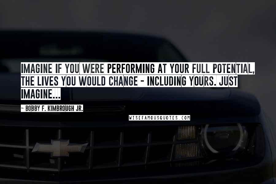 Bobby F. Kimbrough Jr. Quotes: Imagine if you were performing at your full potential, the lives you would change - including yours. Just imagine...