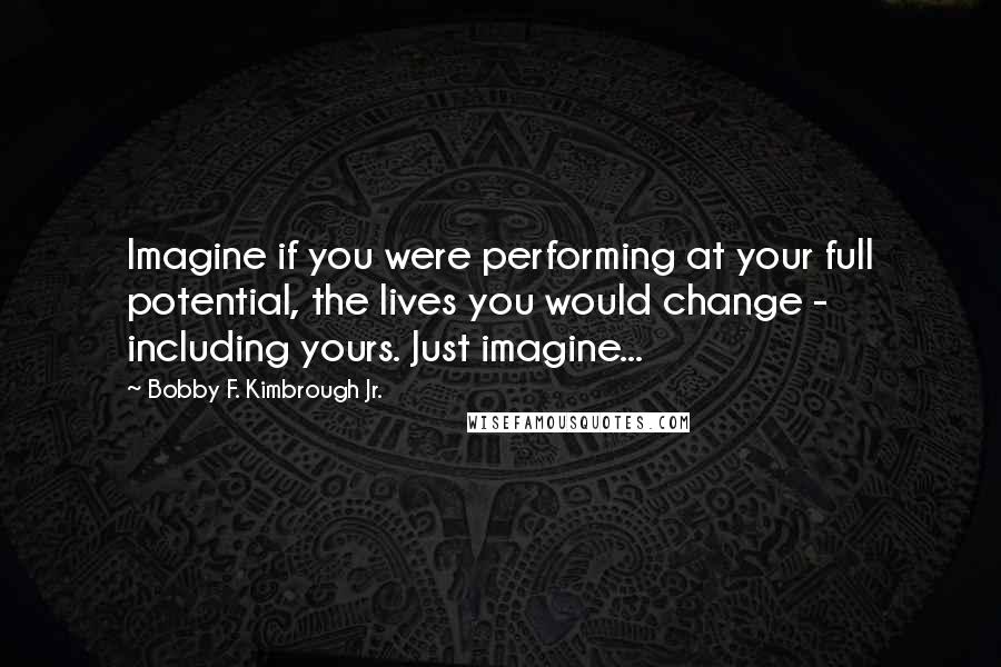 Bobby F. Kimbrough Jr. Quotes: Imagine if you were performing at your full potential, the lives you would change - including yours. Just imagine...