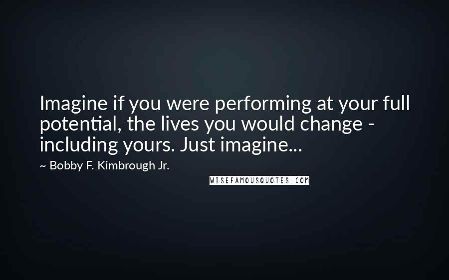 Bobby F. Kimbrough Jr. Quotes: Imagine if you were performing at your full potential, the lives you would change - including yours. Just imagine...