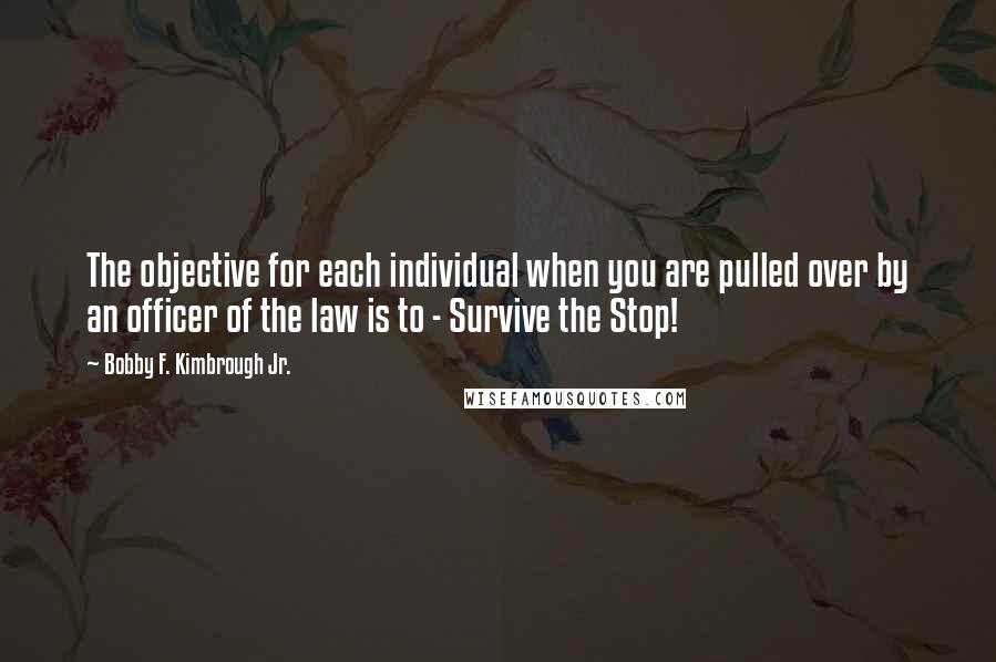 Bobby F. Kimbrough Jr. Quotes: The objective for each individual when you are pulled over by an officer of the law is to - Survive the Stop!