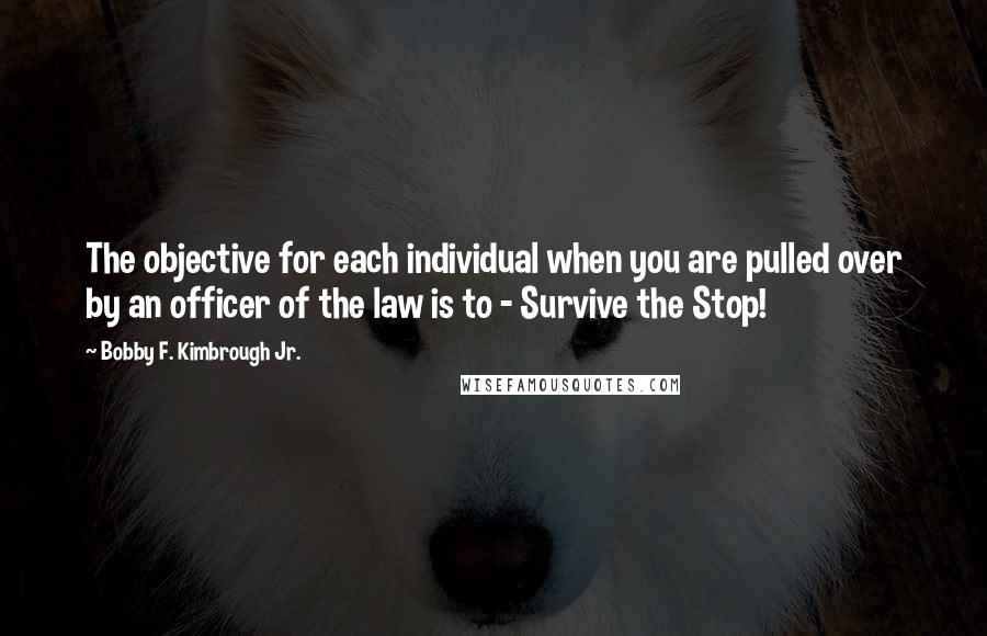 Bobby F. Kimbrough Jr. Quotes: The objective for each individual when you are pulled over by an officer of the law is to - Survive the Stop!