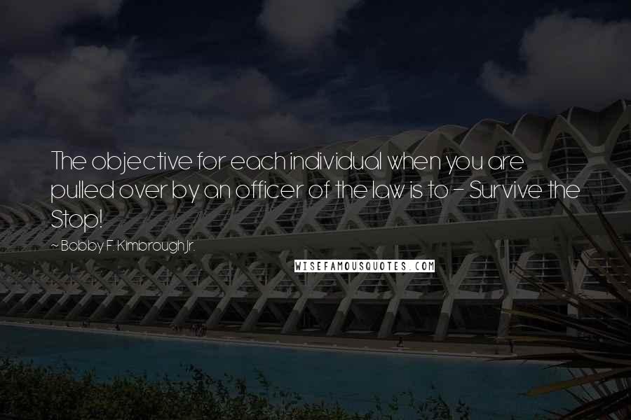 Bobby F. Kimbrough Jr. Quotes: The objective for each individual when you are pulled over by an officer of the law is to - Survive the Stop!