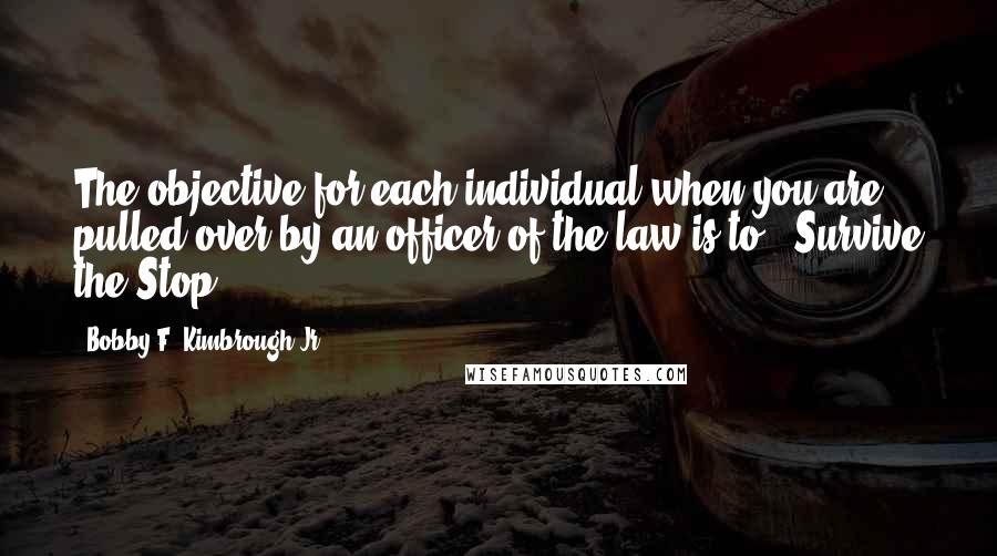 Bobby F. Kimbrough Jr. Quotes: The objective for each individual when you are pulled over by an officer of the law is to - Survive the Stop!