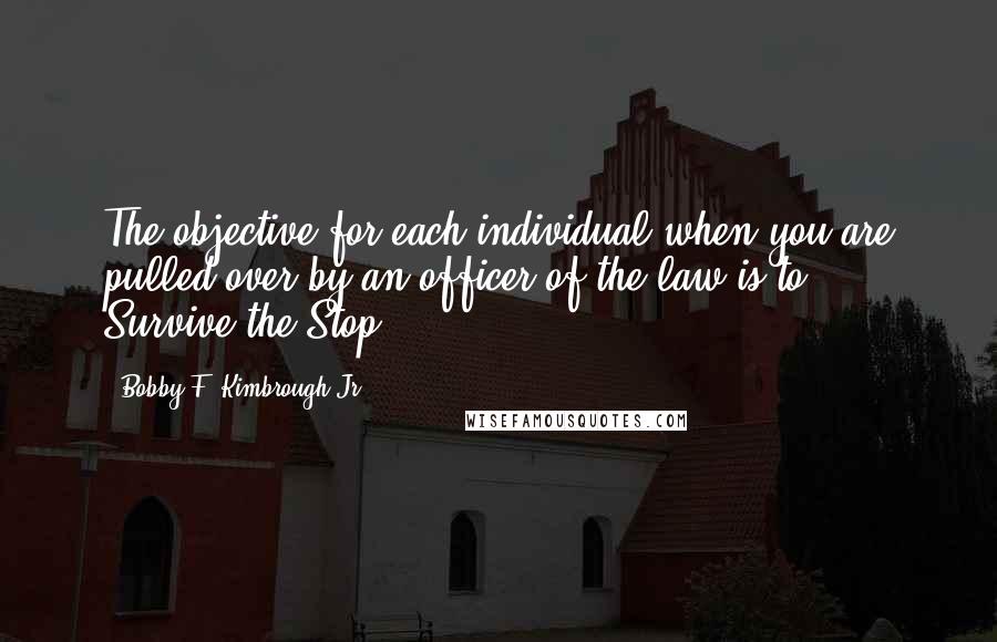 Bobby F. Kimbrough Jr. Quotes: The objective for each individual when you are pulled over by an officer of the law is to - Survive the Stop!