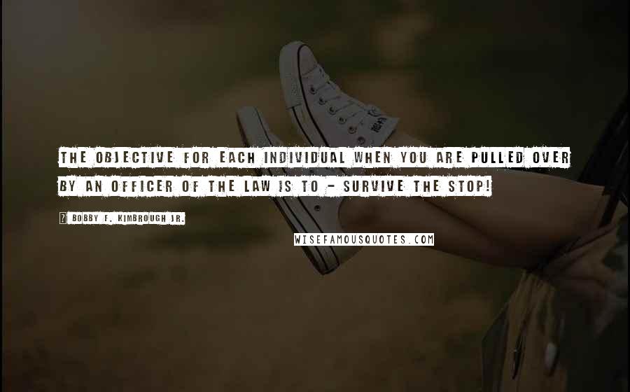 Bobby F. Kimbrough Jr. Quotes: The objective for each individual when you are pulled over by an officer of the law is to - Survive the Stop!