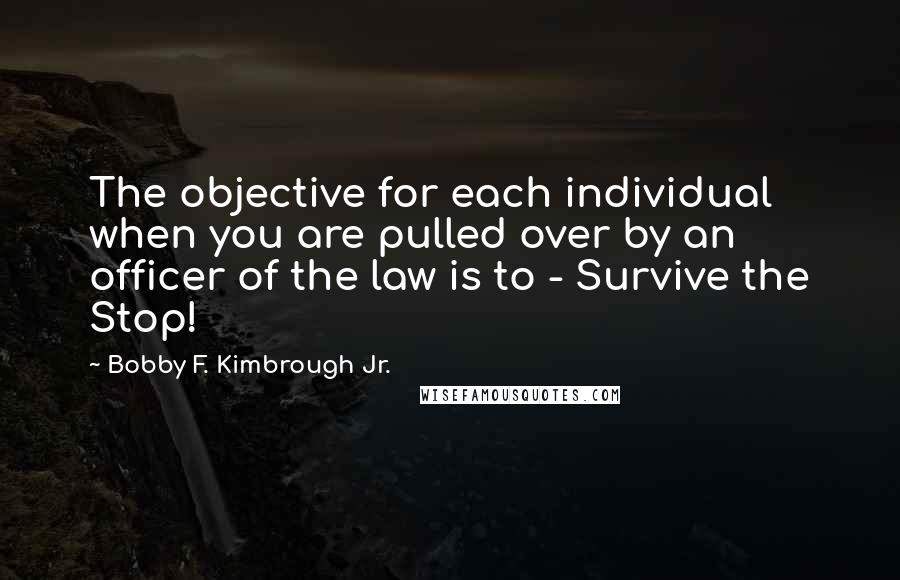 Bobby F. Kimbrough Jr. Quotes: The objective for each individual when you are pulled over by an officer of the law is to - Survive the Stop!