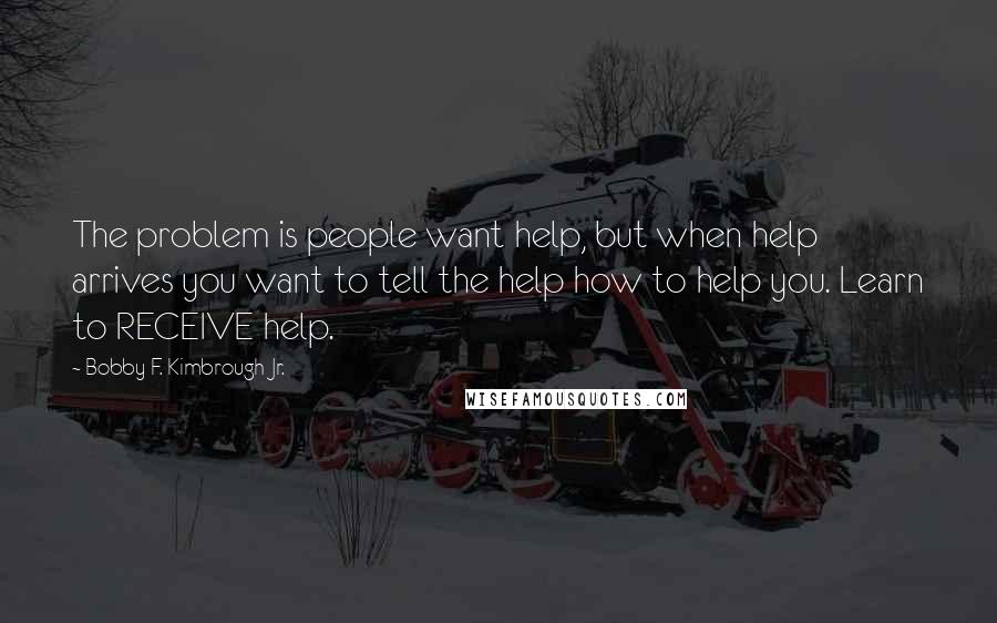 Bobby F. Kimbrough Jr. Quotes: The problem is people want help, but when help arrives you want to tell the help how to help you. Learn to RECEIVE help.