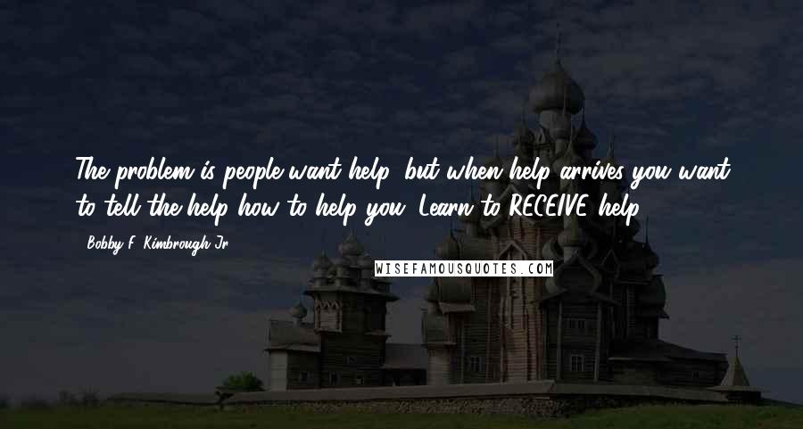 Bobby F. Kimbrough Jr. Quotes: The problem is people want help, but when help arrives you want to tell the help how to help you. Learn to RECEIVE help.