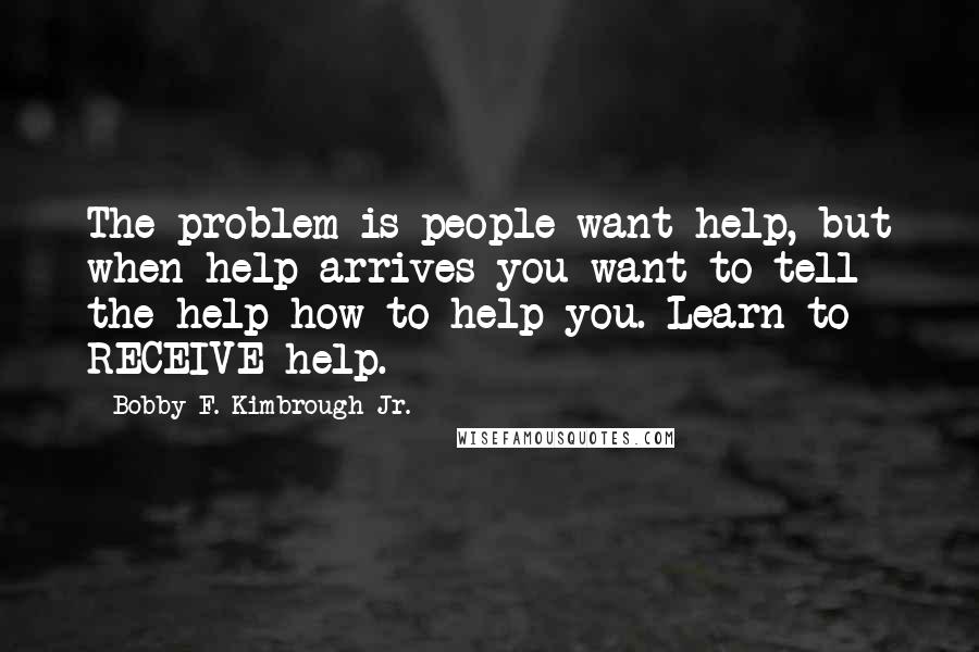 Bobby F. Kimbrough Jr. Quotes: The problem is people want help, but when help arrives you want to tell the help how to help you. Learn to RECEIVE help.