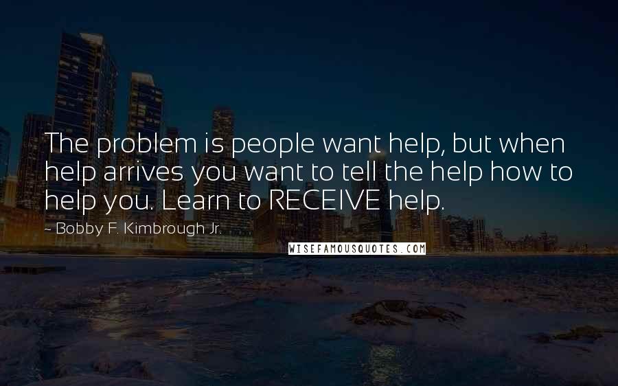 Bobby F. Kimbrough Jr. Quotes: The problem is people want help, but when help arrives you want to tell the help how to help you. Learn to RECEIVE help.
