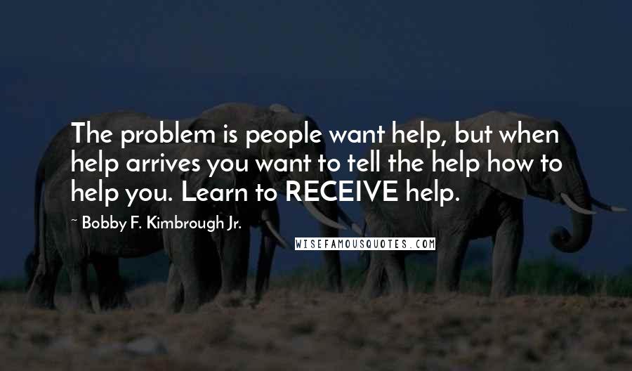 Bobby F. Kimbrough Jr. Quotes: The problem is people want help, but when help arrives you want to tell the help how to help you. Learn to RECEIVE help.