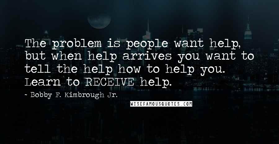 Bobby F. Kimbrough Jr. Quotes: The problem is people want help, but when help arrives you want to tell the help how to help you. Learn to RECEIVE help.