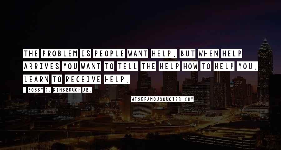 Bobby F. Kimbrough Jr. Quotes: The problem is people want help, but when help arrives you want to tell the help how to help you. Learn to RECEIVE help.