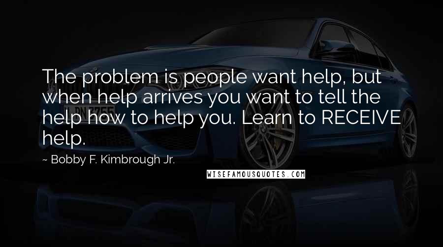Bobby F. Kimbrough Jr. Quotes: The problem is people want help, but when help arrives you want to tell the help how to help you. Learn to RECEIVE help.