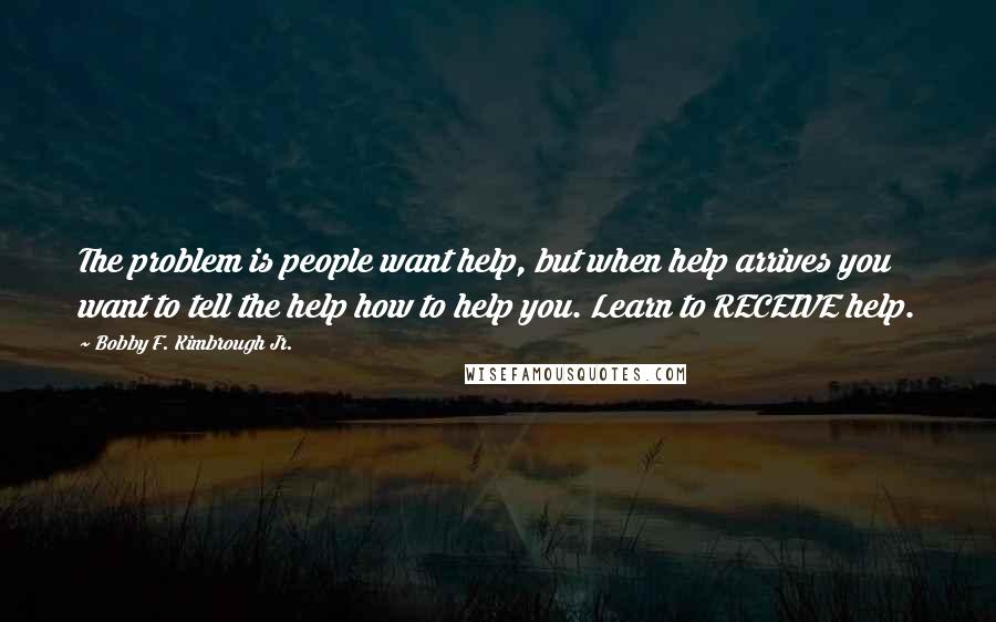 Bobby F. Kimbrough Jr. Quotes: The problem is people want help, but when help arrives you want to tell the help how to help you. Learn to RECEIVE help.