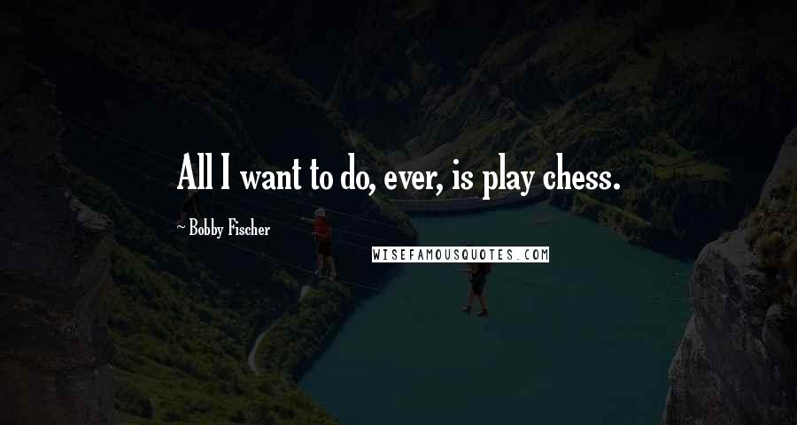 Bobby Fischer Quotes: All I want to do, ever, is play chess.
