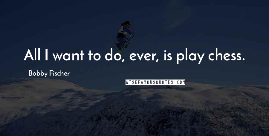 Bobby Fischer Quotes: All I want to do, ever, is play chess.