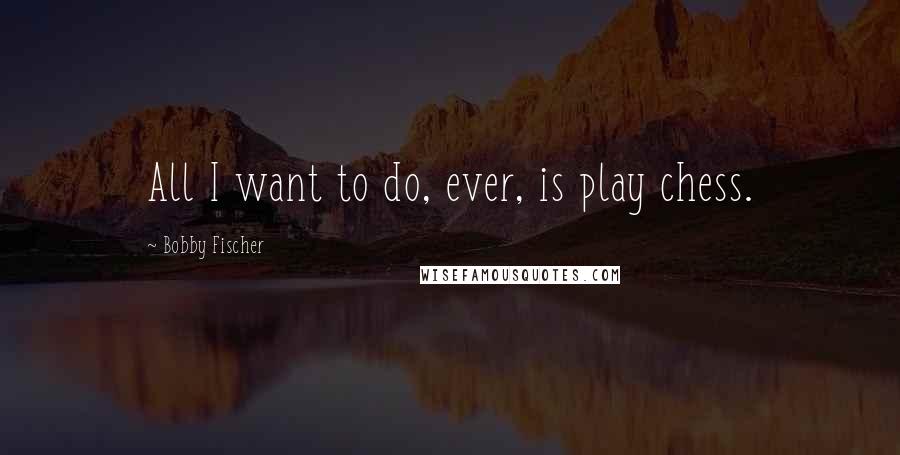 Bobby Fischer Quotes: All I want to do, ever, is play chess.