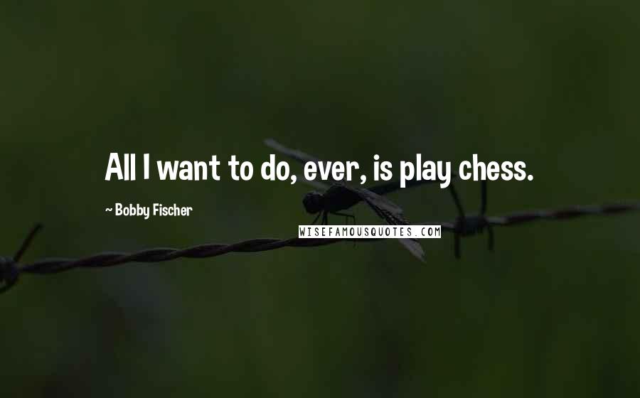 Bobby Fischer Quotes: All I want to do, ever, is play chess.