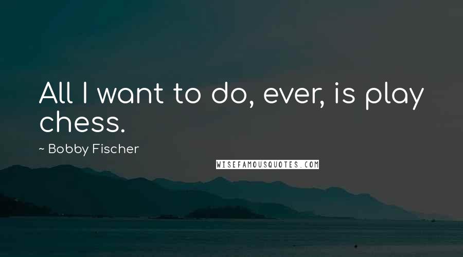 Bobby Fischer Quotes: All I want to do, ever, is play chess.