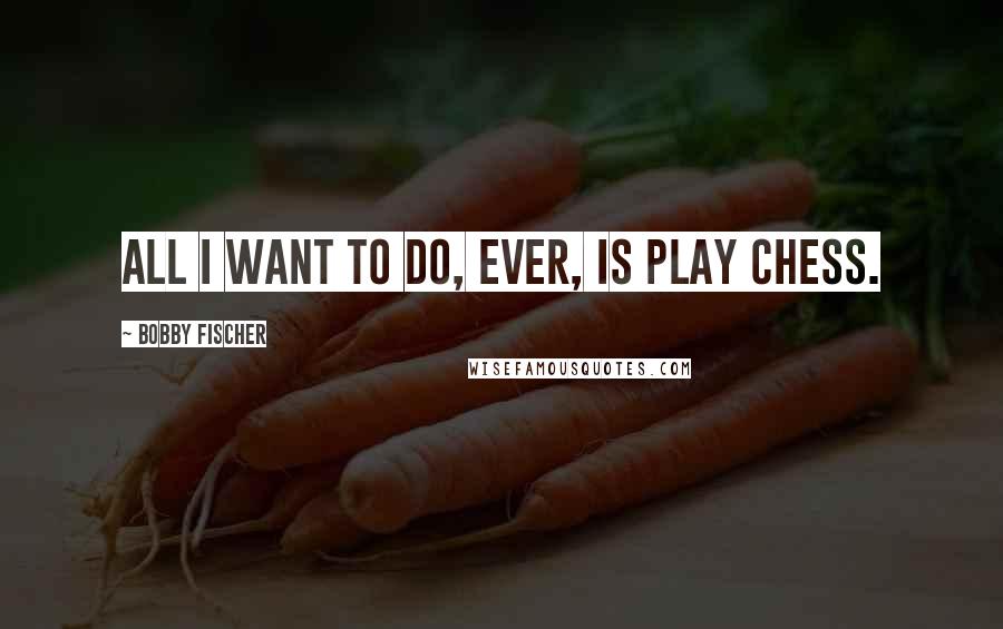 Bobby Fischer Quotes: All I want to do, ever, is play chess.