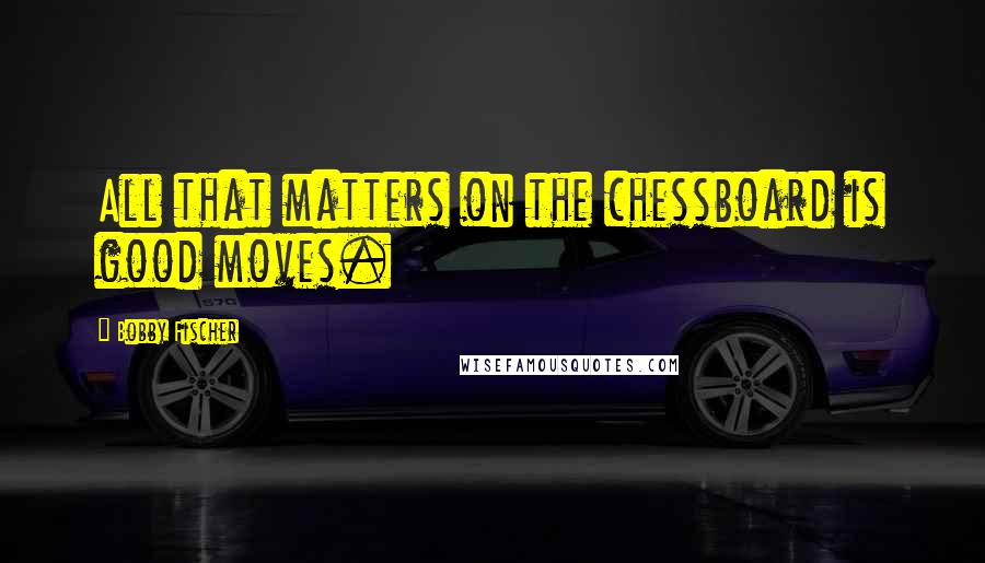 Bobby Fischer Quotes: All that matters on the chessboard is good moves.