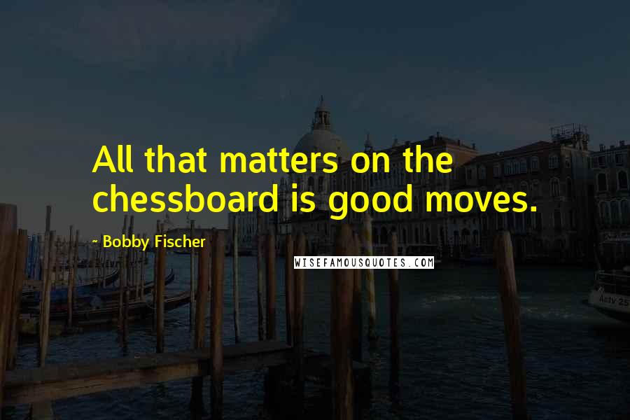 Bobby Fischer Quotes: All that matters on the chessboard is good moves.