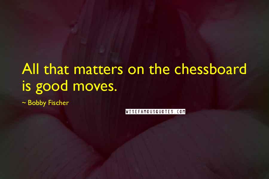 Bobby Fischer Quotes: All that matters on the chessboard is good moves.