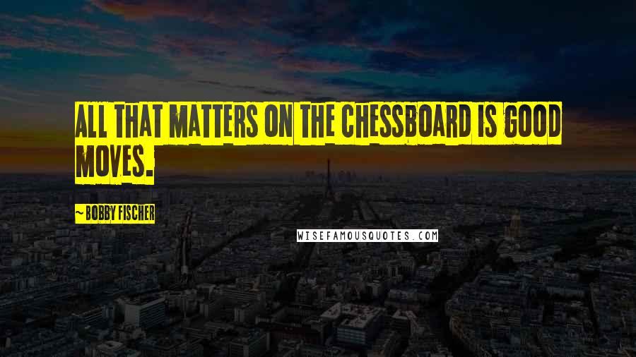 Bobby Fischer Quotes: All that matters on the chessboard is good moves.