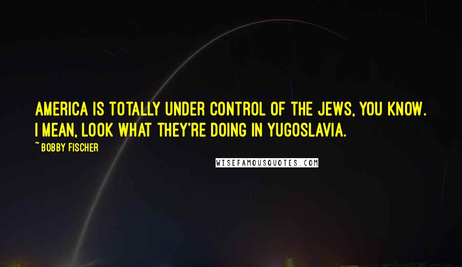 Bobby Fischer Quotes: America is totally under control of the Jews, you know. I mean, look what they're doing in Yugoslavia.