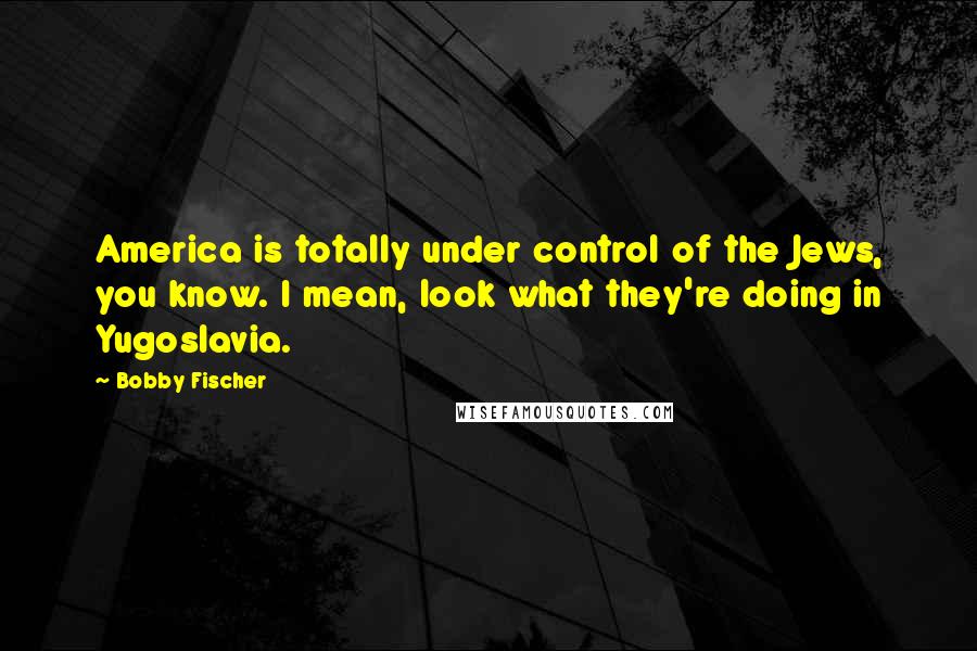 Bobby Fischer Quotes: America is totally under control of the Jews, you know. I mean, look what they're doing in Yugoslavia.