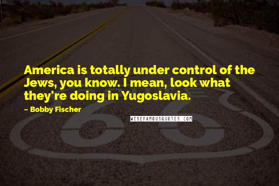 Bobby Fischer Quotes: America is totally under control of the Jews, you know. I mean, look what they're doing in Yugoslavia.