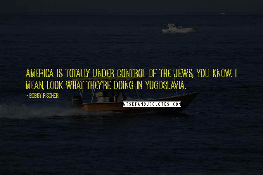 Bobby Fischer Quotes: America is totally under control of the Jews, you know. I mean, look what they're doing in Yugoslavia.
