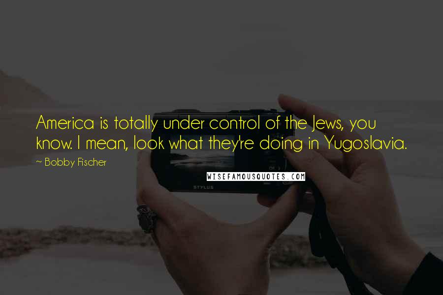 Bobby Fischer Quotes: America is totally under control of the Jews, you know. I mean, look what they're doing in Yugoslavia.