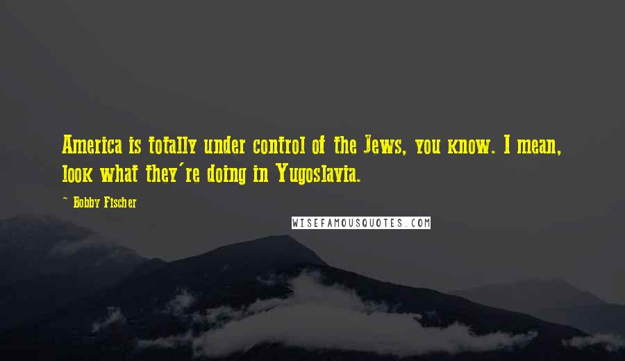 Bobby Fischer Quotes: America is totally under control of the Jews, you know. I mean, look what they're doing in Yugoslavia.