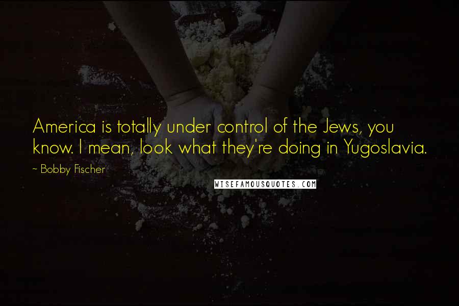 Bobby Fischer Quotes: America is totally under control of the Jews, you know. I mean, look what they're doing in Yugoslavia.