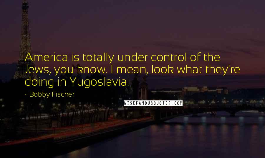 Bobby Fischer Quotes: America is totally under control of the Jews, you know. I mean, look what they're doing in Yugoslavia.