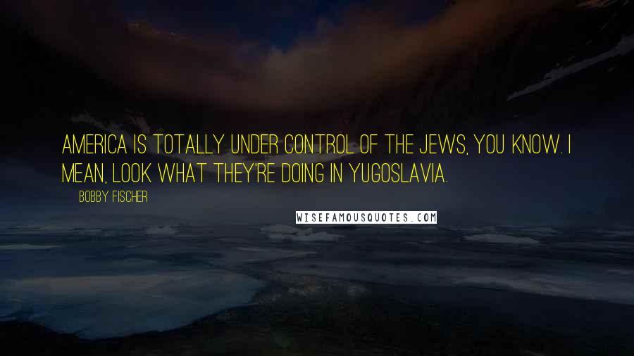 Bobby Fischer Quotes: America is totally under control of the Jews, you know. I mean, look what they're doing in Yugoslavia.