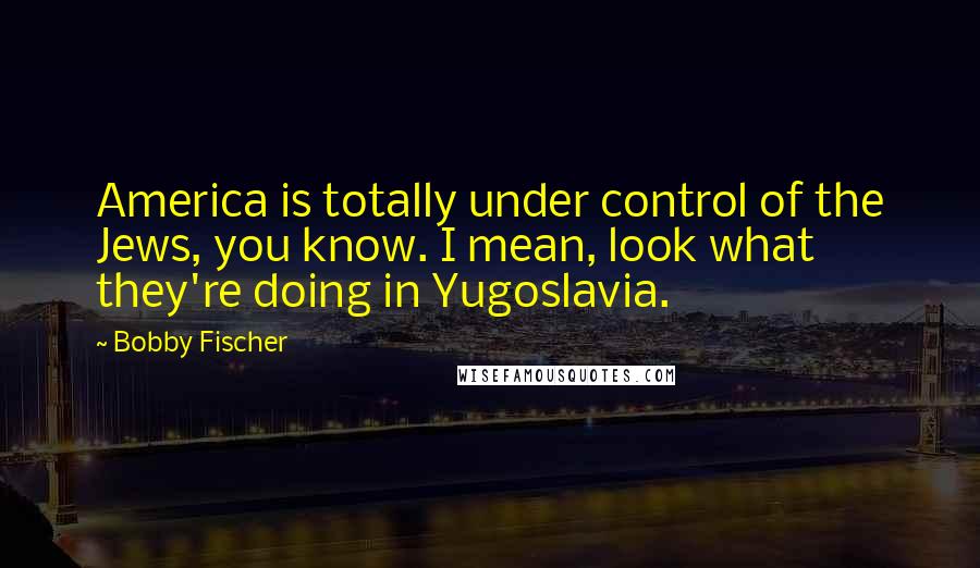 Bobby Fischer Quotes: America is totally under control of the Jews, you know. I mean, look what they're doing in Yugoslavia.