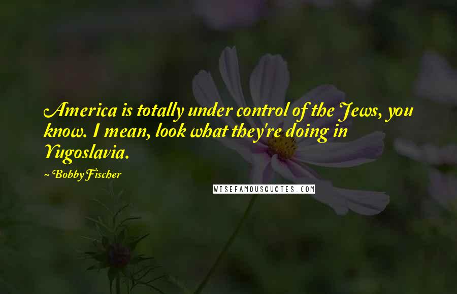 Bobby Fischer Quotes: America is totally under control of the Jews, you know. I mean, look what they're doing in Yugoslavia.