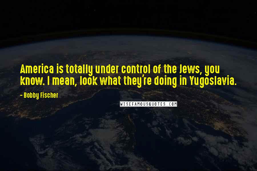 Bobby Fischer Quotes: America is totally under control of the Jews, you know. I mean, look what they're doing in Yugoslavia.