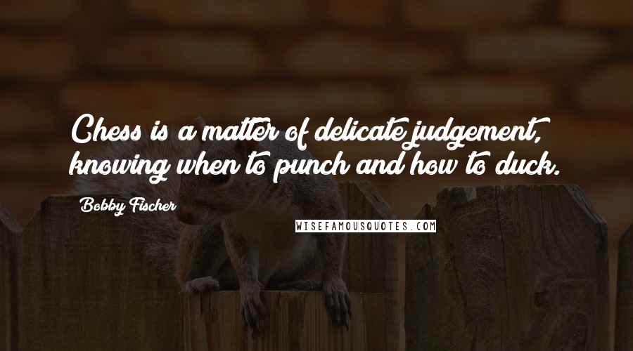 Bobby Fischer Quotes: Chess is a matter of delicate judgement, knowing when to punch and how to duck.